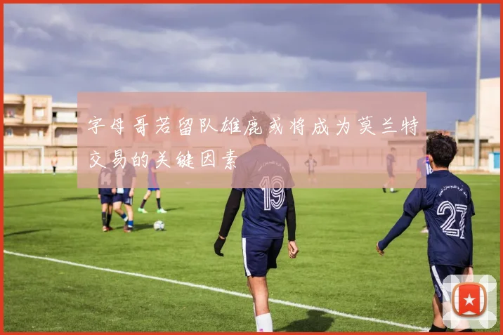 字母哥若留队雄鹿或将成为莫兰特交易的关键因素