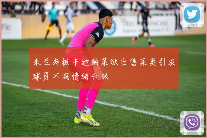 米兰老板卡迪纳莱欲出售莱奥引发球员不满情绪升级