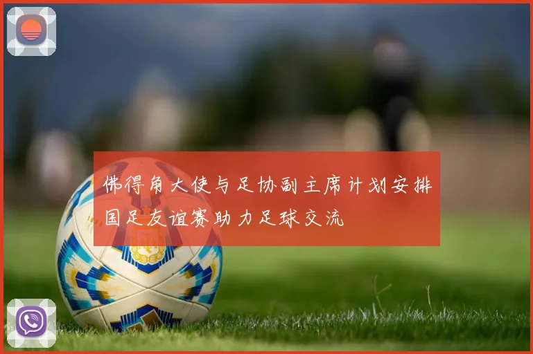 佛得角大使与足协副主席计划安排国足友谊赛助力足球交流