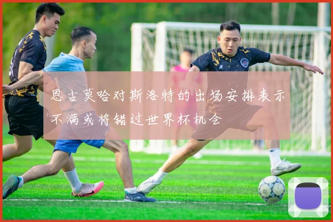 恩古莫哈对斯洛特的出场安排表示不满或将错过世界杯机会