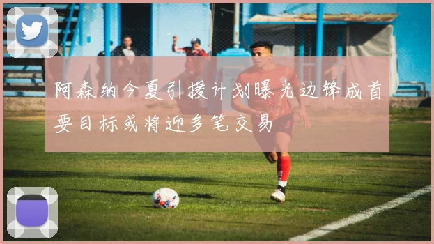 阿森纳今夏引援计划曝光边锋成首要目标或将迎多笔交易