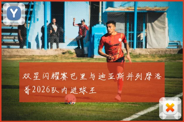 双星闪耀赛巴里与迪亚斯并列摩洛哥2026队内进球王