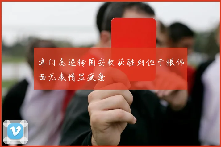 津门虎逆转国安收获胜利但于根伟面无表情显疲惫