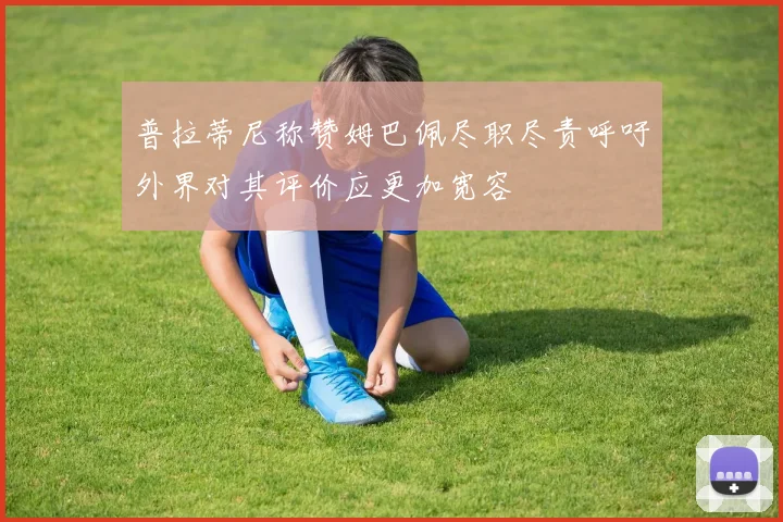 普拉蒂尼称赞姆巴佩尽职尽责呼吁外界对其评价应更加宽容