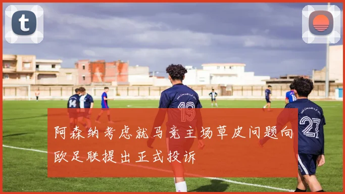 阿森纳考虑就马竞主场草皮问题向欧足联提出正式投诉