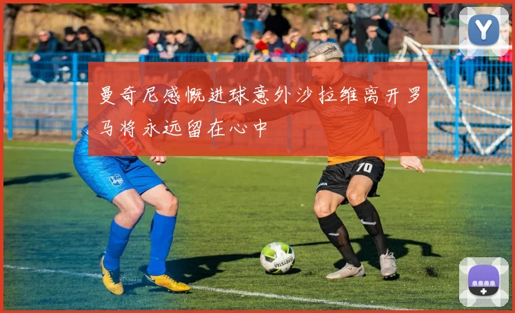 曼奇尼感慨进球意外沙拉维离开罗马将永远留在心中