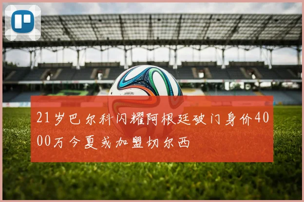 21岁巴尔科闪耀阿根廷破门身价4000万今夏或加盟切尔西