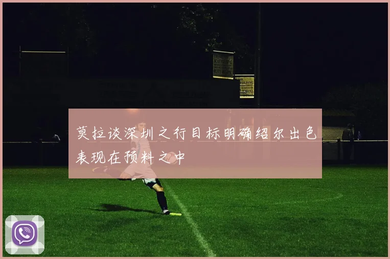 莫拉谈深圳之行目标明确绍尔出色表现在预料之中