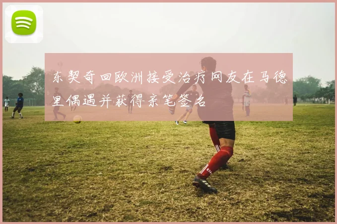 东契奇回欧洲接受治疗网友在马德里偶遇并获得亲笔签名