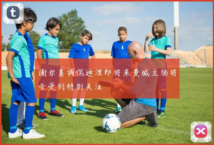 谢尔基调侃迪涅即将来曼城主场将会受到特别关注
