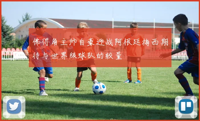 佛得角主帅自豪迎战阿根廷梅西期待与世界级球队的较量