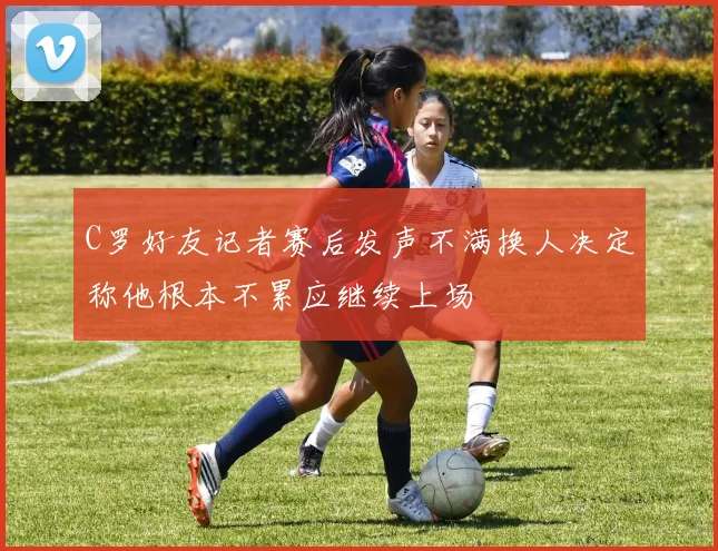 C罗好友记者赛后发声不满换人决定称他根本不累应继续上场