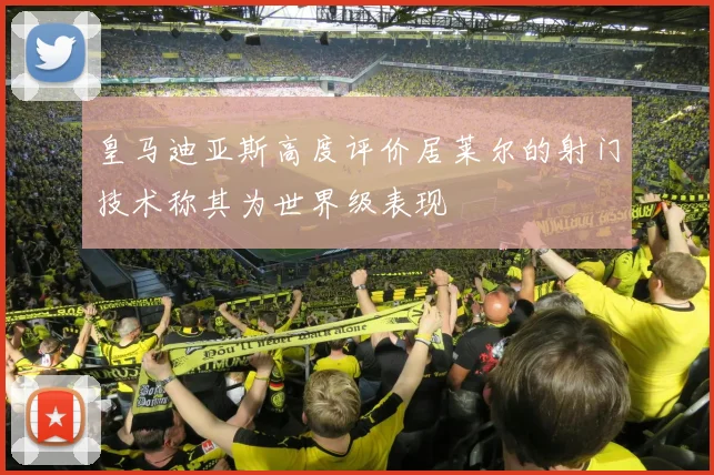 皇马迪亚斯高度评价居莱尔的射门技术称其为世界级表现