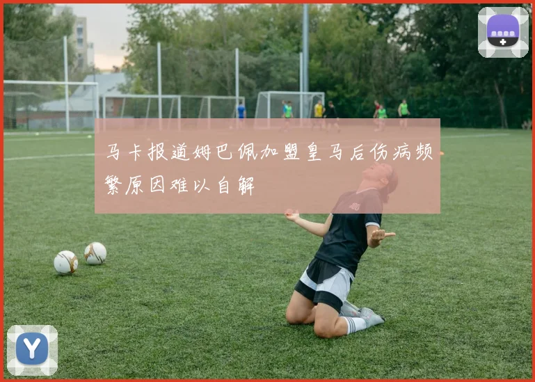 马卡报道姆巴佩加盟皇马后伤病频繁原因难以自解