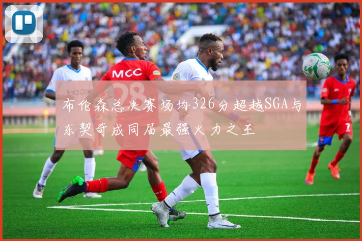 布伦森总决赛场均326分超越SGA与东契奇成同届最强火力之王