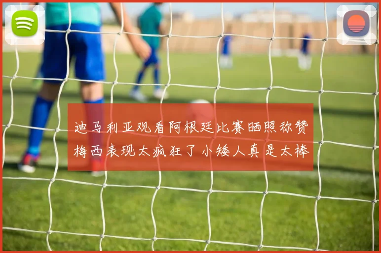 迪马利亚观看阿根廷比赛晒照称赞梅西表现太疯狂了小矮人真是太棒了