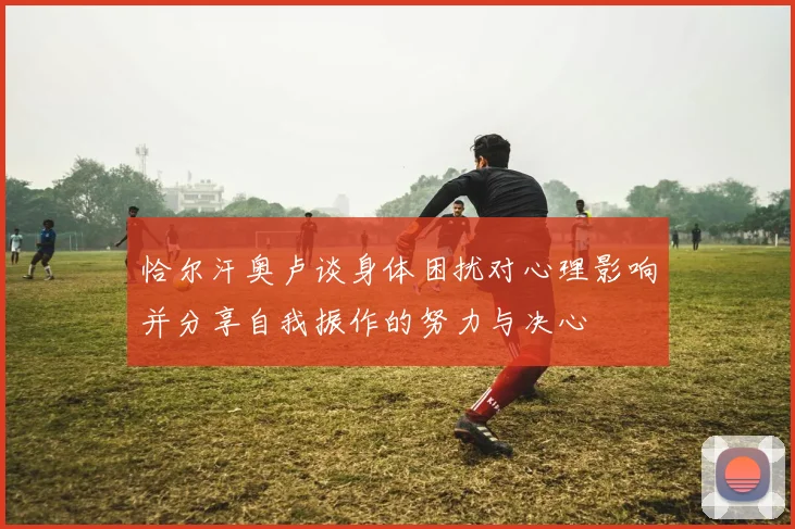 恰尔汗奥卢谈身体困扰对心理影响并分享自我振作的努力与决心