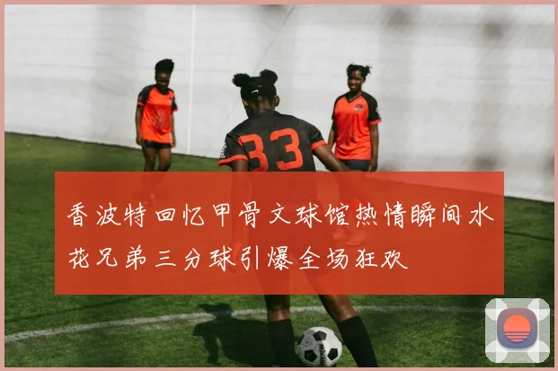 香波特回忆甲骨文球馆热情瞬间水花兄弟三分球引爆全场狂欢