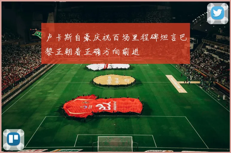 卢卡斯自豪庆祝百场里程碑坦言巴黎正朝着正确方向前进